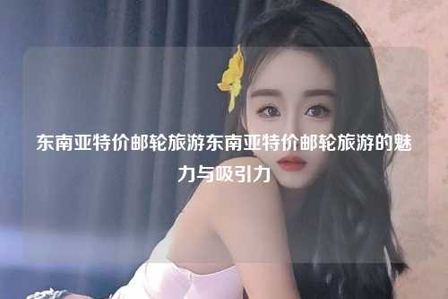 东南亚特价邮轮旅游东南亚特价邮轮旅游的魅力与吸引力